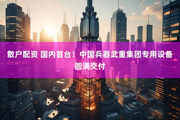 散户配资 国内首台！中国兵器武重集团专用设备圆满交付