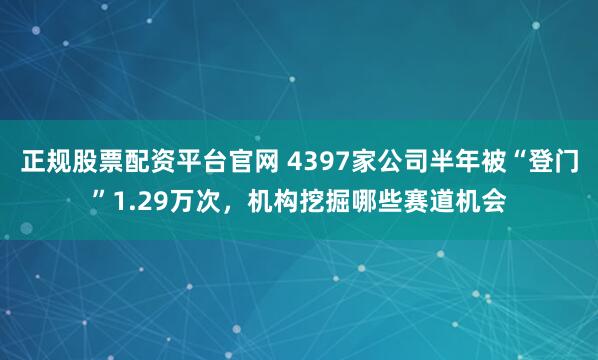 正规股票配资平台官网 4397家公司半年被“登门”1.29万次，机构挖掘哪些赛道机会