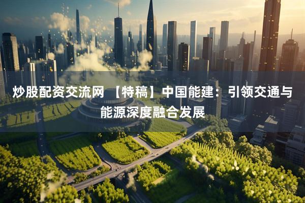 炒股配资交流网 【特稿】中国能建：引领交通与能源深度融合发展