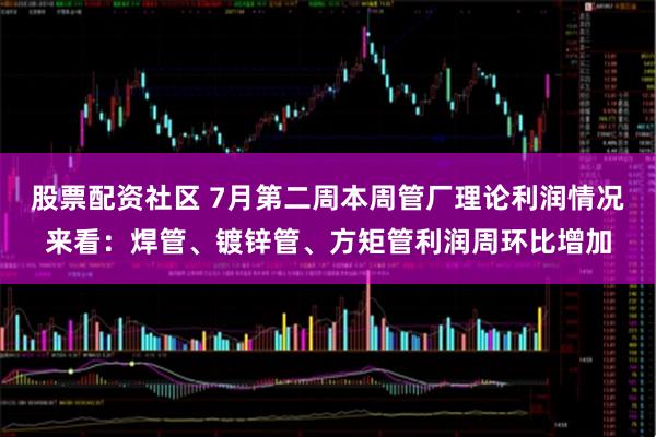 股票配资社区 7月第二周本周管厂理论利润情况来看：焊管、镀锌管、方矩管利润周环比增加