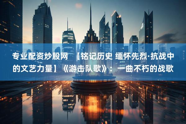 专业配资炒股网  【铭记历史 缅怀先烈·抗战中的文艺力量】《游击队歌》：一曲不朽的战歌