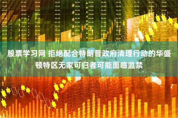 股票学习网 拒绝配合特朗普政府清理行动的华盛顿特区无家可归者可能面临监禁