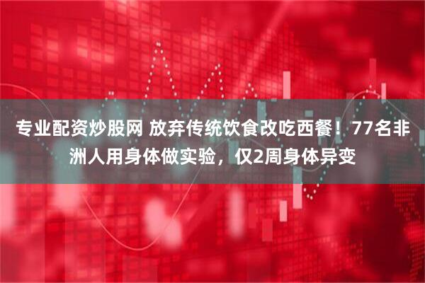 专业配资炒股网 放弃传统饮食改吃西餐！77名非洲人用身体做实验，仅2周身体异变