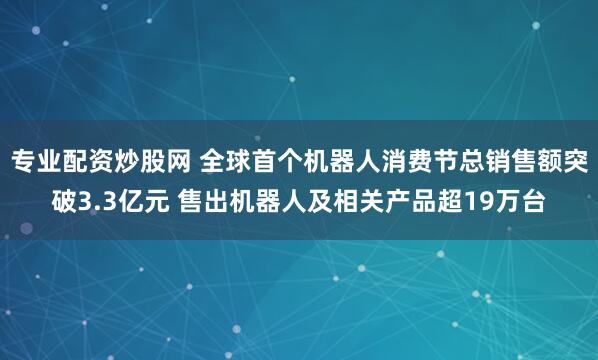 专业配资炒股网 全球首个机器人消费节总销售额突破3.3亿元 售出机器人及相关产品超19万台