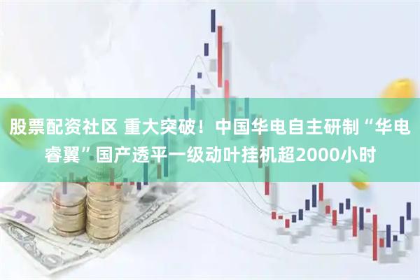 股票配资社区 重大突破！中国华电自主研制“华电睿翼”国产透平一级动叶挂机超2000小时