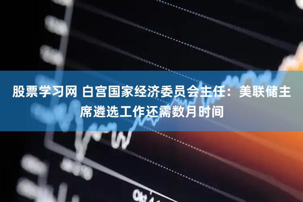 股票学习网 白宫国家经济委员会主任：美联储主席遴选工作还需数月时间