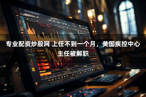 专业配资炒股网 上任不到一个月，美国疾控中心主任被解职