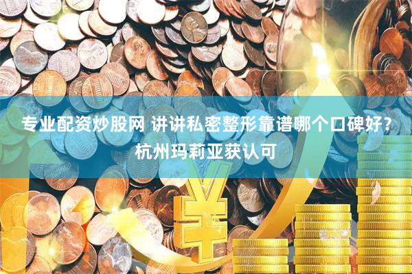 专业配资炒股网 讲讲私密整形靠谱哪个口碑好？杭州玛莉亚获认可