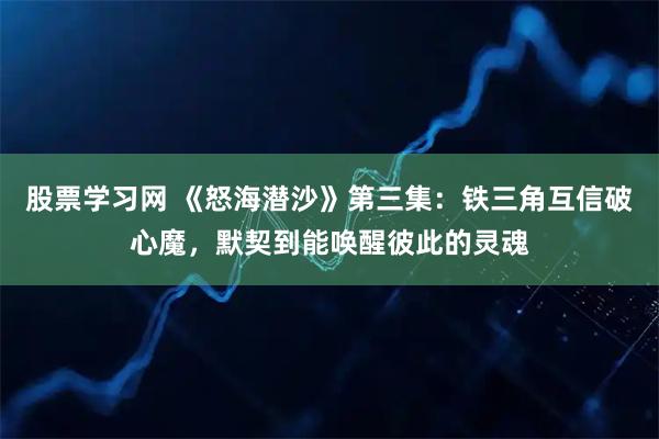 股票学习网 《怒海潜沙》第三集：铁三角互信破心魔，默契到能唤醒彼此的灵魂
