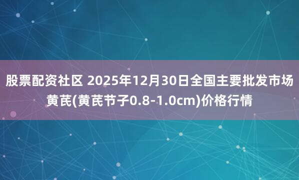 股票配资社区 2025年12月30日全国主要批发市场黄芪(黄芪节子0.8-1.0cm)价格行情