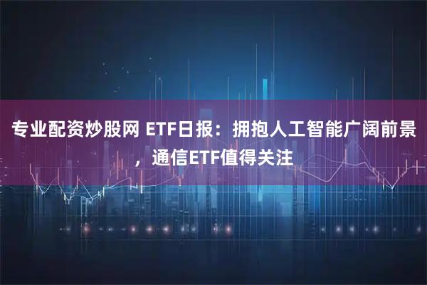 专业配资炒股网 ETF日报：拥抱人工智能广阔前景，通信ETF值得关注