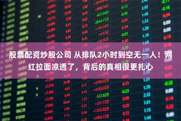 股票配资炒股公司 从排队2小时到空无一人！网红拉面凉透了，背后的真相很更扎心