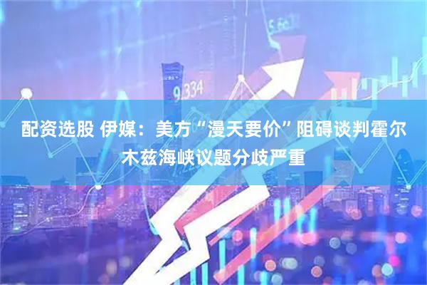 配资选股 伊媒：美方“漫天要价”阻碍谈判　霍尔木兹海峡议题分歧严重