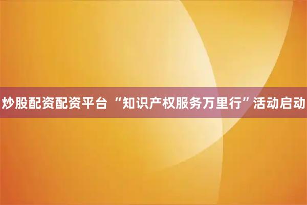 炒股配资配资平台 “知识产权服务万里行”活动启动