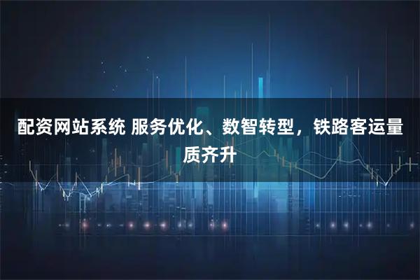 配资网站系统 服务优化、数智转型，铁路客运量质齐升
