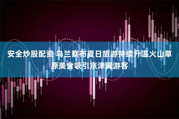 安全炒股配资 乌兰察布夏日旅游持续升温火山草原美食吸引京津冀游客
