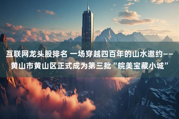 互联网龙头股排名 一场穿越四百年的山水邀约——黄山市黄山区正式成为第三批“皖美宝藏小城”