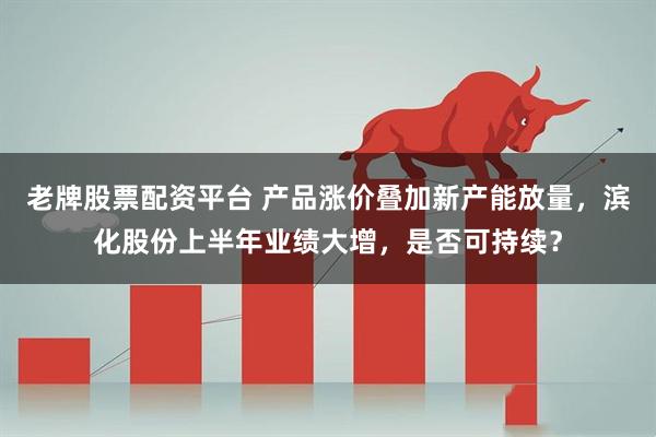 老牌股票配资平台 产品涨价叠加新产能放量，滨化股份上半年业绩大增，是否可持续？